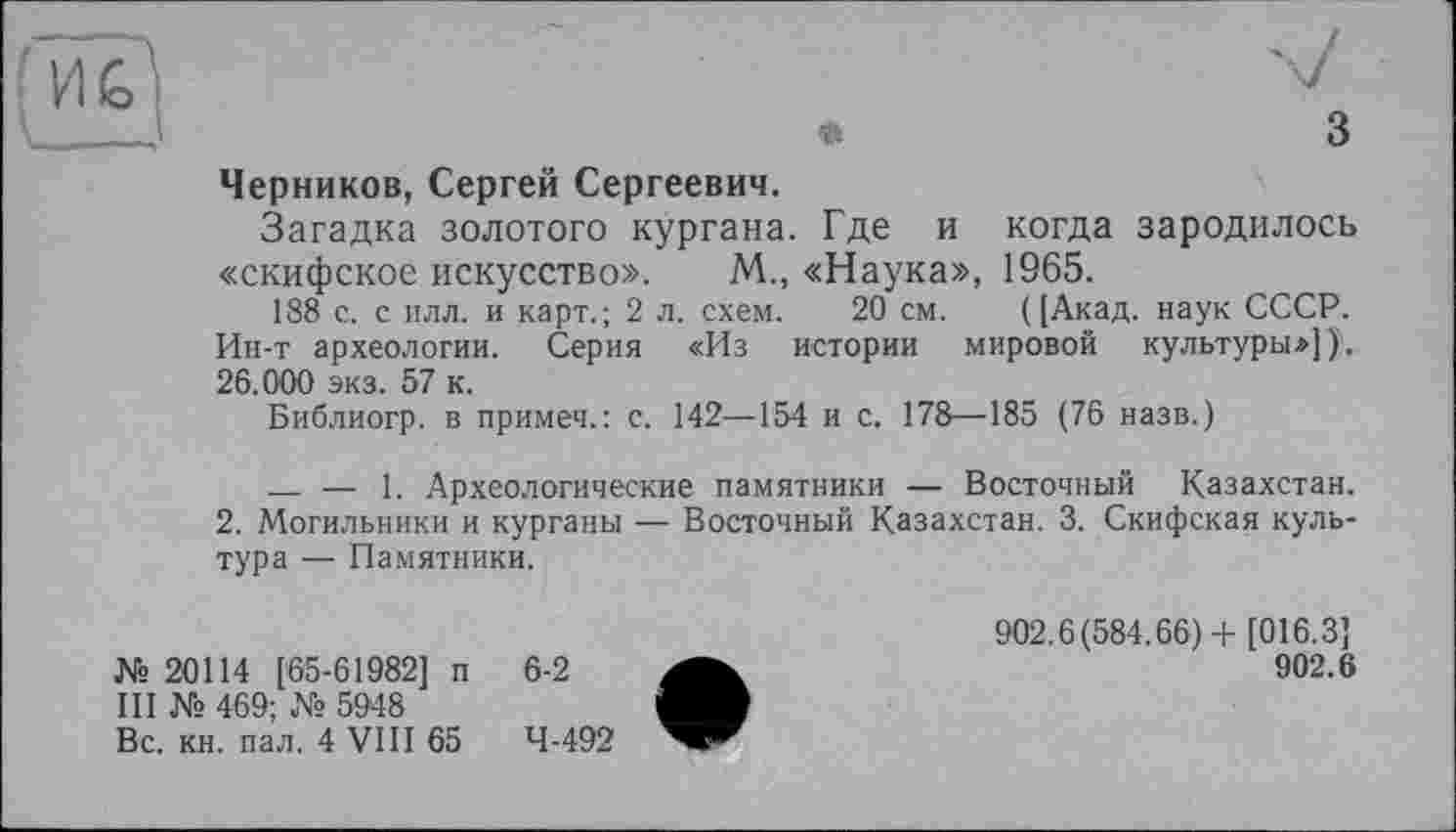 ﻿Черников, Сергей Сергеевич.
Загадка золотого кургана. Где и когда зародилось «скифское искусство». М., «Наука», 1965.
188 с. с илл. и карт.; 2 л. схем. 20 см. ([Акад, наук СССР. Ин-т археологии. Серия «Из истории мировой культуры»])). 26.000 экз. 57 к.
Библиогр. в примеч.: с. 142—154 и с. 178—185 (76 назв.)
__ — 1. Археологические памятники — Восточный Казахстан.
2. Могильники и курганы — Восточный Казахстан. 3. Скифская культура — Памятники.
№ 20114 [65-61982] п
III № 469; № 5948
Вс. кн. пал. 4 VIII 65
902.6(584.66)+ [016.3]
902.6